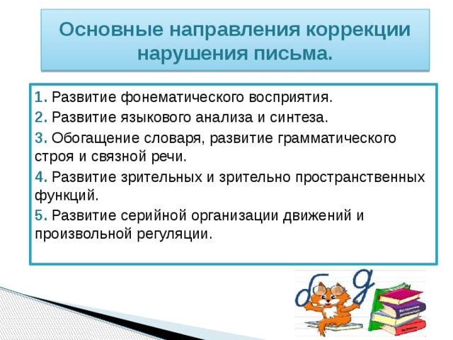 Основные направления коррекции нарушения письма. 1.  Развитие фонематического восприятия. 2. Развитие языкового анализа и синтеза. 3. Обогащение словаря, развитие грамматического строя и связной речи. 4.  Развитие зрительных и зрительно пространственных функций. 5. Развитие серийной организации движений и произвольной регуляции. 