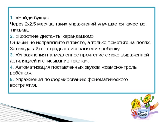  1.  «Найди букву» Через 2-2.5 месяца таких упражнений улучшается качество письма. 2. «Короткие диктанты карандашом» Ошибки не исправляйте в тексте, а только пометьте на полях. Затем давайте тетрадь на исправление ребёнку. 3. «Упражнения на медленное прочтение с ярко выраженной артиляцией и списывание текста». 4. Автоматизация поставленных звуков, «самоконтроль ребёнка». 5.  Упражнения по формированию фонематического восприятия. 