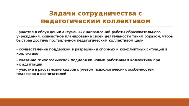 Задачи сотрудничества с педагогическим коллективом - участие в обсуждении актуальных направлений работы образовательного учреждения, совместное планирование своей деятельности таким образом, чтобы быстрее достичь поставленной педагогическим коллективом цели - осуществление поддержки в разрешении спорных и конфликтных ситуаций в коллективе - оказание психологической поддержки новым работникам коллектива при их адаптации - участие в расстановке кадров с учетом психологических особенностей педагогов и воспитателей 