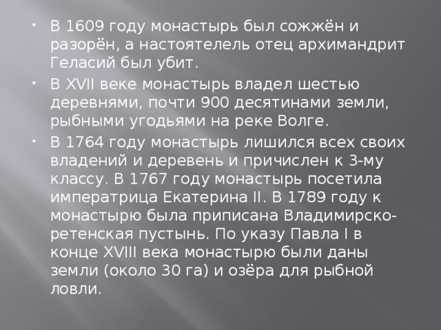 В 1609 году монастырь был сожжён и разорён, а настоятелель отец архимандрит Геласий был убит. В XVII веке монастырь владел шестью деревнями, почти 900 десятинами земли, рыбными угодьями на реке Волге. В 1764 году монастырь лишился всех своих владений и деревень и причислен к 3-му классу. В 1767 году монастырь посетила императрица Екатерина II. В 1789 году к монастырю была приписана Владимирско-ретенская пустынь. По указу Павла I в конце XVIII века монастырю были даны земли (около 30 га) и озёра для рыбной ловли. 