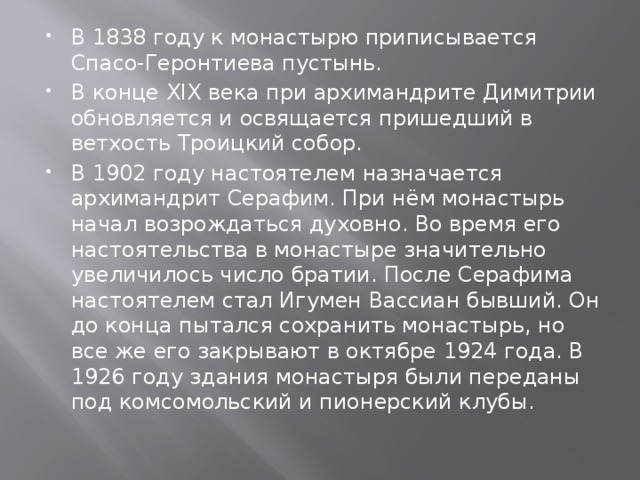 В 1838 году к монастырю приписывается Спасо-Геронтиева пустынь. В конце XIX века при архимандрите Димитрии обновляется и освящается пришедший в ветхость Троицкий собор. В 1902 году настоятелем назначается архимандрит Серафим. При нём монастырь начал возрождаться духовно. Во время его настоятельства в монастыре значительно увеличилось число братии. После Серафима настоятелем стал Игумен Вассиан бывший. Он до конца пытался сохранить монастырь, но все же его закрывают в октябре 1924 года. В 1926 году здания монастыря были переданы под комсомольский и пионерский клубы. 