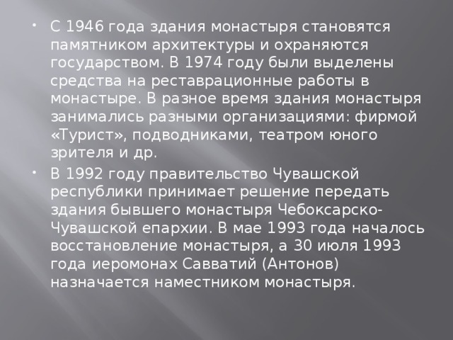 С 1946 года здания монастыря становятся памятником архитектуры и охраняются государством. В 1974 году были выделены средства на реставрационные работы в монастыре. В разное время здания монастыря занимались разными организациями: фирмой «Турист», подводниками, театром юного зрителя и др. В 1992 году правительство Чувашской республики принимает решение передать здания бывшего монастыря Чебоксарско-Чувашской епархии. В мае 1993 года началось восстановление монастыря, а 30 июля 1993 года иеромонах Савватий (Антонов) назначается наместником монастыря. 