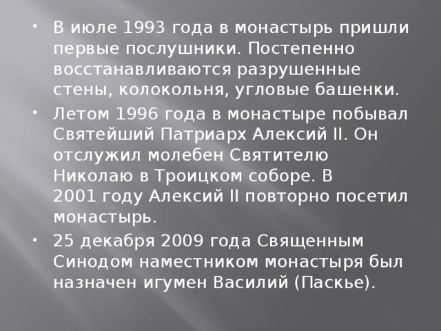В июле 1993 года в монастырь пришли первые послушники. Постепенно восстанавливаются разрушенные стены, колокольня, угловые башенки. Летом 1996 года в монастыре побывал Святейший Патриарх Алексий II. Он отслужил молебен Святителю Николаю в Троицком соборе. В 2001 году Алексий II повторно посетил монастырь. 25 декабря 2009 года Священным Синодом наместником монастыря был назначен игумен Василий (Паскье). 