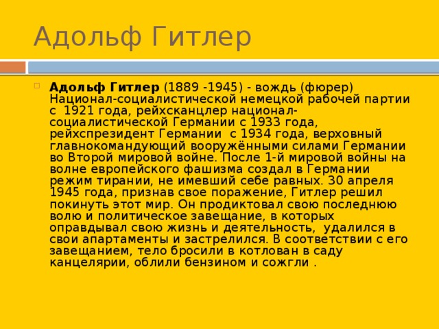 Адольф Гитлер Адольф Гитлер (1889 -1945) - вождь (фюрер) Национал-социалистической немецкой рабочей партии с  1921 года, рейхсканцлер национал-социалистической Германии c 1933 года, рейхспрезидент Германии с 1934 года, верховный главнокомандующий вооружёнными силами Германии во Второй мировой войне. После 1-й мировой войны на волне европейского фашизма создал в Германии режим тирании, не имевший себе равных. 30 апреля 1945 года, признав свое поражение, Гитлер решил покинуть этот мир. Он продиктовал свою последнюю волю и политическое завещание, в которых оправдывал свою жизнь и деятельность,  удалился в свои апартаменты и застрелился. В соответствии с его завещанием, тело бросили в котлован в саду канцелярии, облили бензином и сожгли . 
