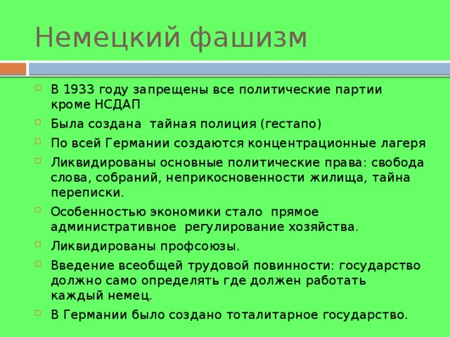 Немецкий фашизм В 1933 году запрещены все политические партии кроме НСДАП Была создана тайная полиция (гестапо) По всей Германии создаются концентрационные лагеря Ликвидированы основные политические права: свобода слова, собраний, неприкосновенности жилища, тайна переписки. Особенностью экономики стало прямое административное регулирование хозяйства. Ликвидированы профсоюзы. Введение всеобщей трудовой повинности: государство должно само определять где должен работать каждый немец. В Германии было создано тоталитарное государство. 