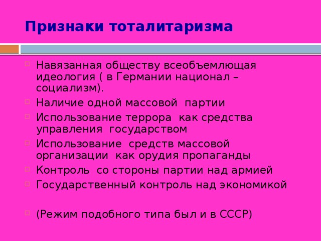 Признаки тоталитаризма Навязанная обществу всеобъемлющая идеология ( в Германии национал – социализм). Наличие одной массовой партии Использование террора как средства управления государством Использование средств массовой организации как орудия пропаганды Контроль со стороны партии над армией Государственный контроль над экономикой (Режим подобного типа был и в СССР) 