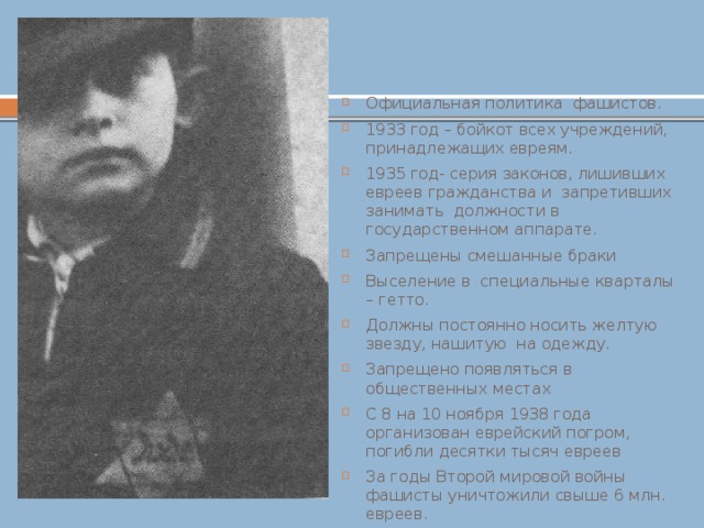  Антисемитизм Официальная политика фашистов. 1933 год – бойкот всех учреждений, принадлежащих евреям. 1935 год- серия законов, лишивших евреев гражданства и запретивших занимать должности в государственном аппарате. Запрещены смешанные браки Выселение в специальные кварталы – гетто. Должны постоянно носить желтую звезду, нашитую на одежду. Запрещено появляться в общественных местах С 8 на 10 ноября 1938 года организован еврейский погром, погибли десятки тысяч евреев За годы Второй мировой войны фашисты уничтожили свыше 6 млн. евреев. 