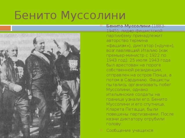 Бенито Муссолини Бенито Муссолини (1883-1945), лидер фашистской партии(ему принадлежит авторство термина «фашизм»), диктатор («дуче»), возглавлявший Италию (как премьер-министр с 1922 по 1943 год). 25 июля 1943 года был арестован на пороге собственной резиденции, отправлен на остров Понца, а потом в Сардинию. Фашисты пытались организовать побег Муссолини, однако итальянские солдаты на границе узнали его. Бенито Муссолини и его спутница, Кларета Петацци, были повешены партизанами. После казни диктатору отрубили голову. Сообщение учащихся 