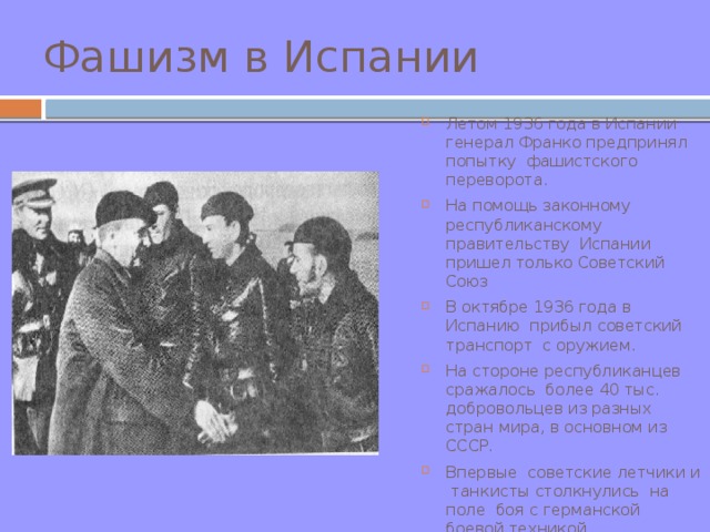 Фашизм в Испании Летом 1936 года в Испании генерал Франко предпринял попытку фашистского переворота. На помощь законному республиканскому правительству Испании пришел только Советский Союз В октябре 1936 года в Испанию прибыл советский транспорт с оружием. На стороне республиканцев сражалось более 40 тыс. добровольцев из разных стран мира, в основном из СССР. Впервые советские летчики и танкисты столкнулись на поле боя с германской боевой техникой.  