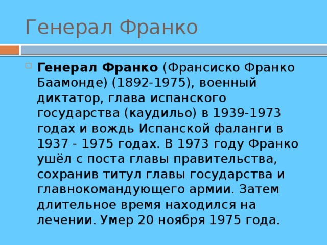 Генерал Франко Генерал Франко (Франсиско Франко Баамонде) (1892-1975), военный диктатор, глава испанского государства (каудильо) в 1939-1973 годах и вождь Испанской фаланги в 1937 - 1975 годах. В 1973 году Франко ушёл с поста главы правительства, сохранив титул главы государства и главнокомандующего армии. Затем длительное время находился на лечении. Умер 20 ноября 1975 года. 