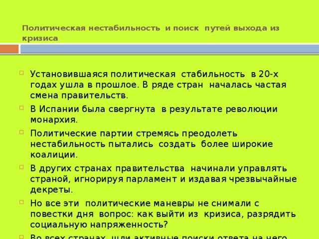Политическая нестабильность  и поиск путей выхода из кризиса Установившаяся политическая стабильность в 20-х годах ушла в прошлое. В ряде стран началась частая смена правительств. В Испании была свергнута в результате революции монархия. Политические партии стремясь преодолеть нестабильность пытались создать более широкие коалиции. В других странах правительства начинали управлять страной, игнорируя парламент и издавая чрезвычайные декреты. Но все эти политические маневры не снимали с повестки дня вопрос: как выйти из кризиса, разрядить социальную напряженность? Во всех странах шли активные поиски ответа на него. 