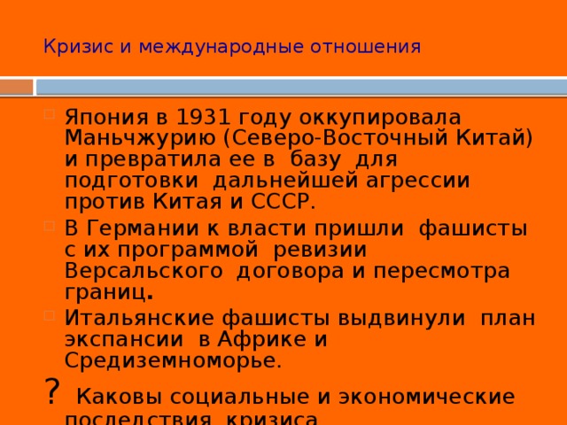 Кризис и международные отношения Япония в 1931 году оккупировала Маньчжурию (Северо-Восточный Китай) и превратила ее в базу для подготовки дальнейшей агрессии против Китая и СССР. В Германии к власти пришли фашисты с их программой ревизии Версальского договора и пересмотра границ . Итальянские фашисты выдвинули план экспансии в Африке и Средиземноморье. ? Каковы социальные и экономические последствия кризиса 