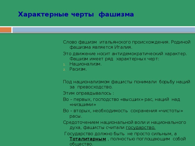Характерные черты фашизма   Слово фашизм итальянского происхождения. Родиной фашизма является Италия. Это движение носит антидемократический характер. Фашизм имеет ряд характерных черт: Национализм. Расизм. Национализм. Расизм. Национализм. Расизм. Национализм. Расизм. Национализм. Расизм. Под национализмом фашисты понимали борьбу наций за превосходство. Этим оправдывалось : Во – первых, господство «высших» рас, наций над «низшими» Во – вторых, необходимость сохранения «чистоты» расы. Средоточением национальной воли и национального духа, фашисты считали государство.  Государство должно быть не просто сильным, а Тоталитарным  , полностью поглощающим собой общество. Государство должно быть построено на началах вождизма. Вождь( по немецки – фюрер, по итальянски – дуче) - выразитель национального духа, поэтому он должен неограниченно управлять страной. 