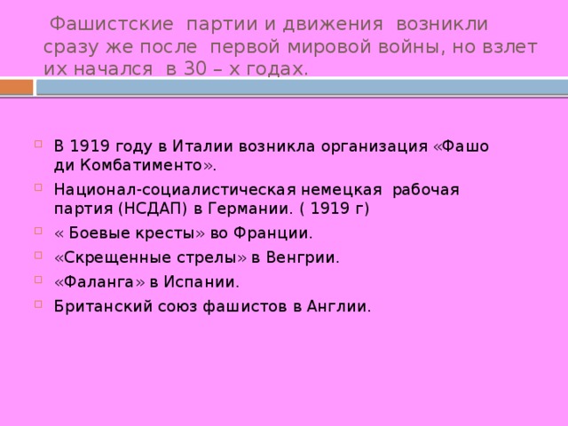  Фашистские партии и движения возникли сразу же после первой мировой войны, но взлет их начался в 30 – х годах. В 1919 году в Италии возникла организация «Фашо ди Комбатименто». Национал-социалистическая немецкая рабочая партия (НСДАП) в Германии. ( 1919 г) « Боевые кресты» во Франции. «Скрещенные стрелы» в Венгрии. «Фаланга» в Испании. Британский союз фашистов в Англии. 