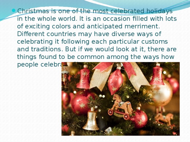 Christmas is one of the most celebrated holidays in the whole world. It is an occasion filled with lots of exciting colors and anticipated merriment. Different countries may have diverse ways of celebrating it following each particular customs and traditions. But if we would look at it, there are things found to be common among the ways how people celebrate Christmas. 