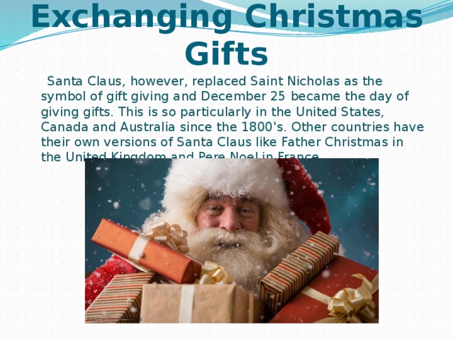 Exchanging Christmas Gifts  Santa Claus, however, replaced Saint Nicholas as the symbol of gift giving and December 25 became the day of giving gifts. This is so particularly in the United States, Canada and Australia since the 1800's. Other countries have their own versions of Santa Claus like Father Christmas in the United Kingdom and Pere Noel in France. 