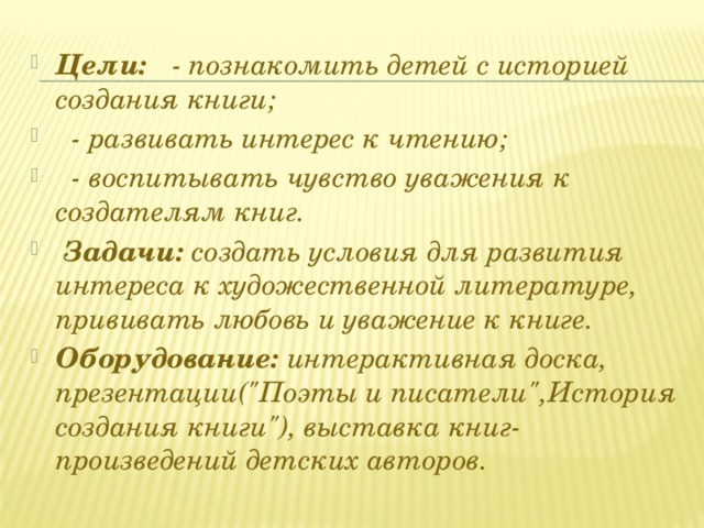 Цели: - познакомить детей с историей создания книги;  - развивать интерес к чтению;  - воспитывать чувство уважения к создателям книг.   Задачи: создать условия для развития интереса к художественной литературе, прививать любовь и уважение к книге. Оборудование: интерактивная доска, презентации(