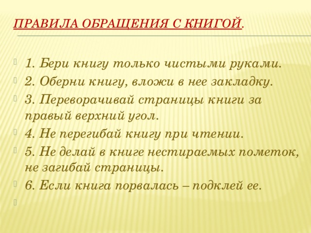 Правила обращения с книгой .      1. Бери книгу только чистыми руками. 2. Оберни книгу, вложи в нее закладку. 3. Переворачивай страницы книги за правый верхний угол. 4. Не перегибай книгу при чтении. 5. Не делай в книге нестираемых пометок, не загибай страницы. 6. Если книга порвалась – подклей ее.   