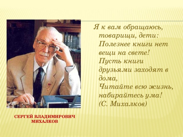   Я к вам обращаюсь, товарищи, дети:  Полезнее книги нет вещи на свете!  Пусть книги друзьями заходят в дома,  Читайте всю жизнь, набирайтесь ума!  (С. Михалков) Сергей Владимирович Михалков 