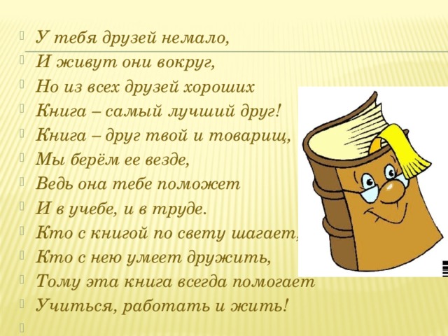 У тебя друзей немало, И живут они вокруг, Но из всех друзей хороших Книга – самый лучший друг! Книга – друг твой и товарищ, Мы берём ее везде, Ведь она тебе поможет И в учебе, и в труде. Кто с книгой по свету шагает, Кто с нею умеет дружить, Тому эта книга всегда помогает Учиться, работать и жить!    