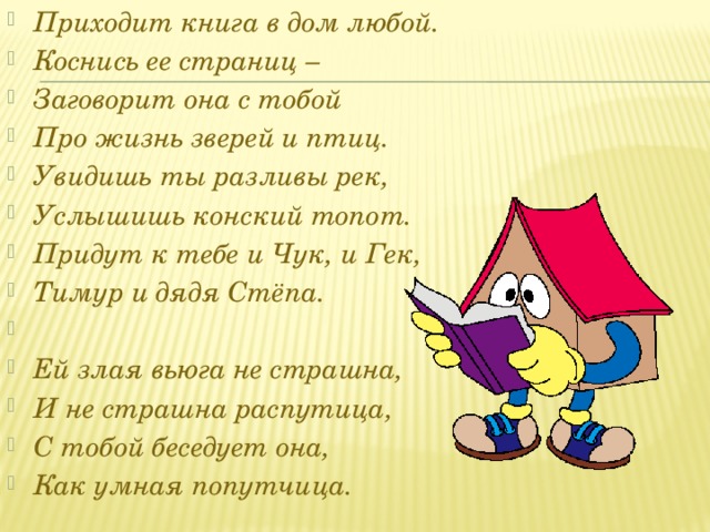 Приходит книга в дом любой. Коснись ее страниц – Заговорит она с тобой Про жизнь зверей и птиц. Увидишь ты разливы рек, Услышишь конский топот. Придут к тебе и Чук, и Гек, Тимур и дядя Стёпа.   Ей злая вьюга не страшна, И не страшна распутица, С тобой беседует она, Как умная попутчица.   