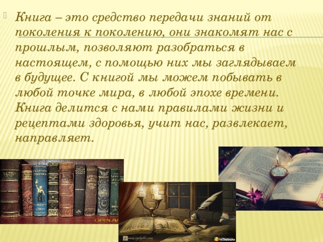 Книга – это средство передачи знаний от поколения к поколению, они знакомят нас с прошлым, позволяют разобраться в настоящем, с помощью них мы заглядываем в будущее. С книгой мы можем побывать в любой точке мира, в любой эпохе времени. Книга делится с нами правилами жизни и рецептами здоровья, учит нас, развлекает, направляет.  