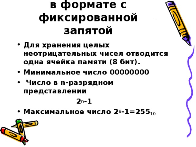 Представление чисел в формате с фиксированной запятой Для хранения целых неотрицательных чисел отводится одна ячейка памяти (8 бит). Минимальное число 00000000  Число в n- разрядном представлении  2 n -1 Максимальное число 2 8 -1=255 10 