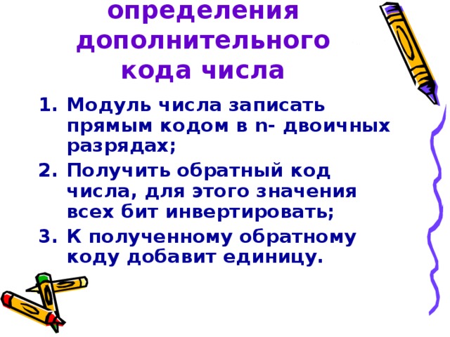 Алгоритм определения дополнительного кода числа Модуль числа записать прямым кодом в n - двоичных разрядах; Получить обратный код числа, для этого значения всех бит инвертировать; К полученному обратному коду добавит единицу. 