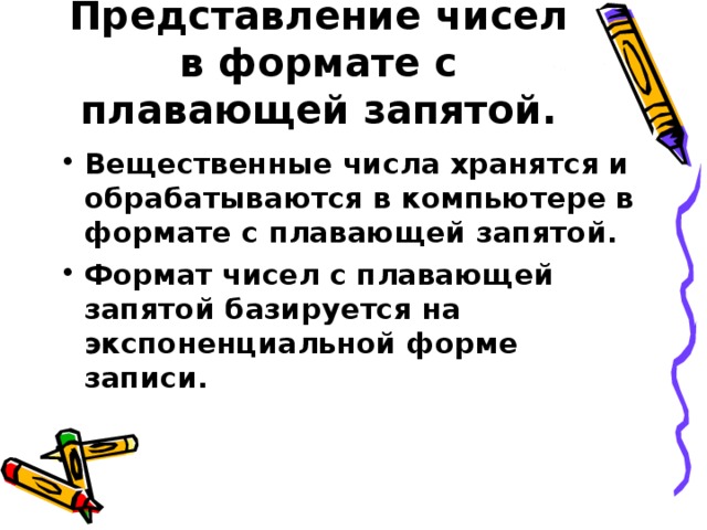 Представление чисел в формате с плавающей запятой. Вещественные числа хранятся и обрабатываются в компьютере в формате с плавающей запятой. Формат чисел с плавающей запятой базируется на экспоненциальной форме записи.  