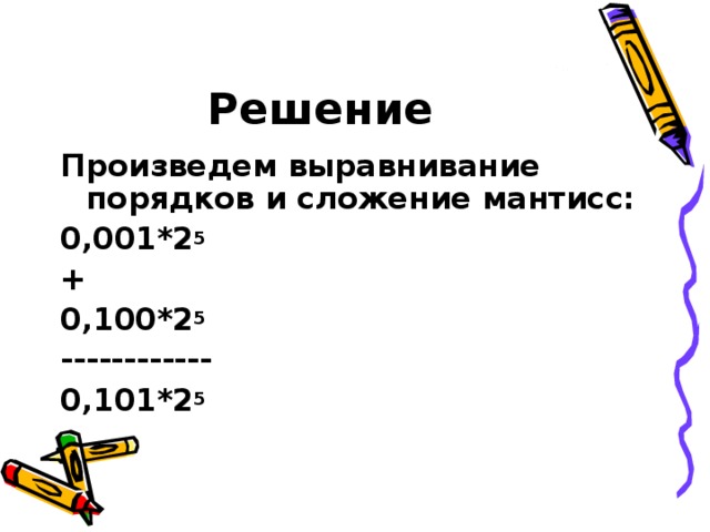 Решение Произведем выравнивание порядков и сложение мантисс: 0,001*2 5 + 0,100*2 5 ------------ 0,101*2 5 