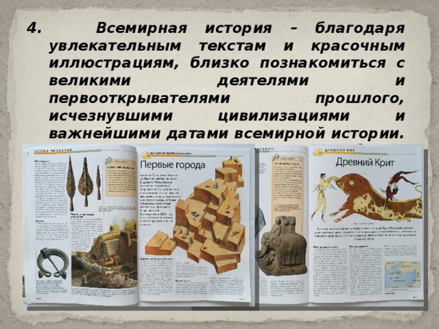 4. Всемирная история – благодаря увлекательным текстам и красочным иллюстрациям, близко познакомиться с великими деятелями и первооткрывателями прошлого, исчезнувшими цивилизациями и важнейшими датами всемирной истории. Любое историческое событие запоминается легко и надолго. 