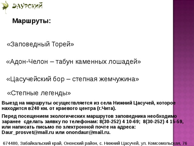 Маршруты: «Заповедный Торей» «Адон-Челон – табун каменных лошадей» «Цасучейский бор – степная жемчужина»  «Степные легенды» Выезд на маршруты осуществляется из села Нижний Цасучей, которое находится в240 км. от краевого центра (г.Чита). Перед посещением экологических маршрутов заповедника необходимо заранее сделать заявку по телефонам: 8(30-252) 4 10-69; 8(30-252) 4 15-59, или написать письмо по электронной почте на адреса: Daur_prosvet@mail.ru или onondaur@mail.ru. 674480, Забайкальский край, Ононский район, с. Нижний Цасучей, ул. Комсомольская, 76  