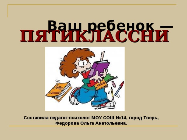  ПЯТИКЛАССНИК              Ваш ребенок — Составила педагог-психолог МОУ СОШ №14, город Тверь,  Федорова Ольга Анатольевна. 