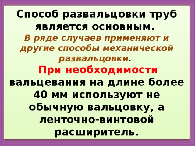 Способ развальцовки труб является основным.  В ряде случаев применяют и другие способы механической развальцовки .   При необходимости вальцевания на длине более 40 мм используют не обычную вальцовку, а ленточно-винтовой расширитель. 