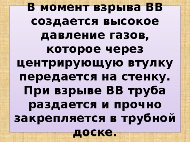 В момент взрыва ВВ создается высокое давление газов, которое через центрирующую втулку передается на стенку. При взрыве ВВ труба раздается и прочно закрепляется в трубной доске. 