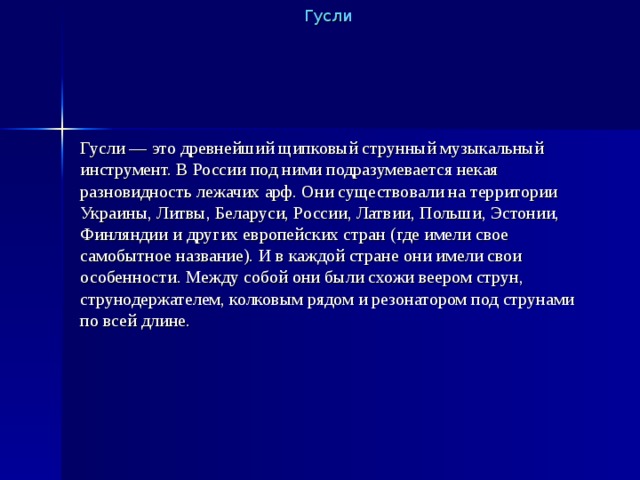 Гусли Гусли — это древнейший щипковый струнный музыкальный инструмент. В России под ними подразумевается некая разновидность лежачих арф. Они существовали на территории Украины, Литвы, Беларуси, России, Латвии, Польши, Эстонии, Финляндии и других европейских стран (где имели свое самобытное название). И в каждой стране они имели свои особенности. Между собой они были схожи веером струн, струнодержателем, колковым рядом и резонатором под струнами по всей длине. 