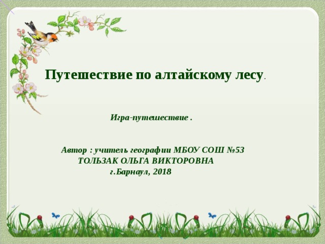  Путешествие по алтайскому лесу .   Игра-путешествие .    Автор : учитель географии МБОУ СОШ №53  ТОЛЬЗАК ОЛЬГА ВИКТОРОВНА   г.Барнаул, 2018 