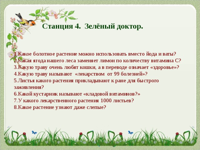 Станция 4. Зелёный доктор. 1.Какое болотное растение можно использовать вместо йода и ваты? 2.Какая ягода нашего леса заменяет лимон по количеству витамина С? 3.Какую траву очень любят кошки, а в переводе означает «здоровье»? 4.Какую траву называют «лекарством от 99 болезней»? 5.Листья какого растения прикладывают к ране для быстрого заживления? 6.Какой кустарник называют «кладовой витаминов?» 7.У какого лекарственного растения 1000 листьев? 8.Какое растение узнают даже слепые? 