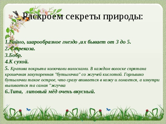 Раскроем секреты природы: 1.Гайно, шарообразное гнездо ,их бывает от 3 до 5. 2. Стрекоза. 3.Бобр. 4.К сухой. 5.  Крапива покрыта колючими волосками. В каждом волоске спрятана крошечная закупоренная 