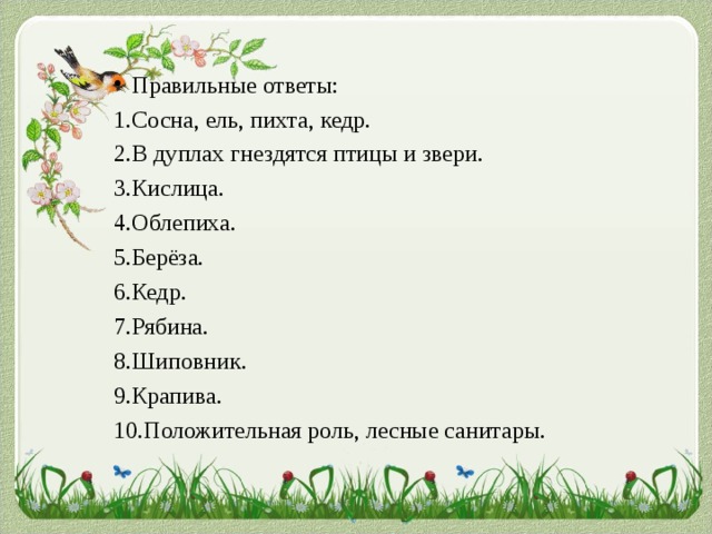 Правильные ответы: Правильные ответы: Правильные ответы: 1.Сосна, ель, пихта, кедр. 2.В дуплах гнездятся птицы и звери. 3.Кислица. 4.Облепиха. 5.Берёза. 6.Кедр. 7.Рябина. 8.Шиповник. 9.Крапива. 10.Положительная роль, лесные санитары. 1.Сосна, ель, пихта, кедр. 2.В дуплах гнездятся птицы и звери. 3.Кислица. 4.Облепиха. 5.Берёза. 6.Кедр. 7.Рябина. 8.Шиповник. 9.Крапива. 10.Положительная роль, лесные санитары. 1.Сосна, ель, пихта, кедр. 2.В дуплах гнездятся птицы и звери. 3.Кислица. 4.Облепиха. 5.Берёза. 6.Кедр. 7.Рябина. 8.Шиповник. 9.Крапива. 10.Положительная роль, лесные санитары. 