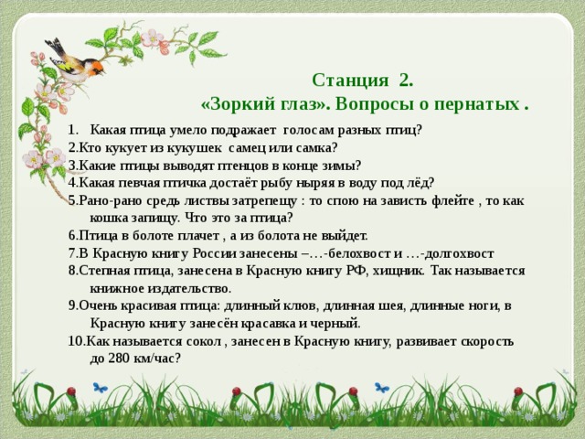 Станция 2.  «Зоркий глаз». Вопросы о пернатых . Какая птица умело подражает голосам разных птиц? 2.Кто кукует из кукушек самец или самка? 3.Какие птицы выводят птенцов в конце зимы? 4.Какая певчая птичка достаёт рыбу ныряя в воду под лёд? 5.Рано-рано средь листвы затрепещу : то спою на зависть флейте , то как кошка запищу. Что это за птица? 6.Птица в болоте плачет , а из болота не выйдет. 7.В Красную книгу России занесены –…-белохвост и …-долгохвост 8.Степная птица, занесена в Красную книгу РФ, хищник. Так называется книжное издательство. 9.Очень красивая птица: длинный клюв, длинная шея, длинные ноги, в Красную книгу занесён красавка и черный. 10.Как называется сокол , занесен в Красную книгу, развивает скорость до 280 км/час? 