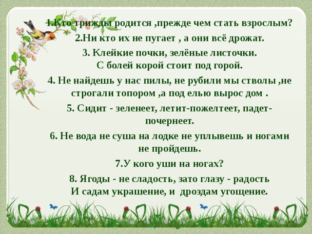 1.Кто трижды родится ,прежде чем стать взрослым? 2.Ни кто их не пугает , а они всё дрожат. 3. Клейкие почки, зелёные листочки.  С болей корой стоит под горой. 4. Не найдешь у нас пилы, не рубили мы стволы ,не строгали топором ,а под елью вырос дом . 5. Сидит - зеленеет, летит-пожелтеет, падет- почернеет. 6. Не вода не суша на лодке не уплывешь и ногами не пройдешь. 7.У кого уши на ногах? 8. Ягоды - не сладость, зато глазу - радость  И садам украшение, и дроздам угощение. 