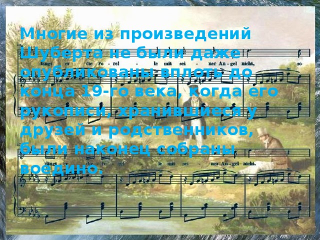 Многие из произведений Шуберта не были даже опубликованы вплоть до конца 19-го века, когда его рукописи, хранившиеся у друзей и родственников, были наконец собраны воедино. 