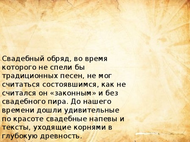 Свадебный обряд, во время которого не спели бы традиционных песен, не мог считаться состоявшимся, как не считался он «законным» и без свадебного пира. До нашего времени дошли удивительные по красоте свадебные напевы и тексты, уходящие корнями в глубокую древность. 
