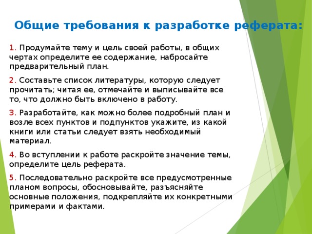 Общие требования к разработке реферата:   1. Продумайте тему и цель своей работы, в общих чертах определите ее содержание, набросайте предварительный план. 2. Составьте список литературы, которую следует прочитать; читая ее, отмечайте и выписывайте все то, что должно быть включено в работу. 3. Разработайте, как можно более подробный план и возле всех пунктов и подпунктов укажите, из какой книги или статьи следует взять необходимый материал. 4. Во вступлении к работе раскройте значение темы, определите цель реферата. 5. Последовательно раскройте все предусмотренные планом вопросы, обосновывайте, разъясняйте основные положения, подкрепляйте их конкретными примерами и фактами. 