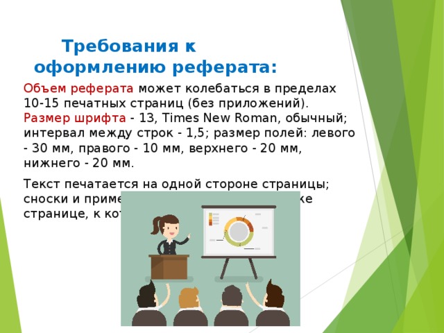  Требования к оформлению реферата:   Объем реферата может колебаться в пределах 10-15 печатных страниц (без приложений). Размер шрифта - 13, Times New Roman, обычный; интервал между строк - 1,5; размер полей: левого - 30 мм, правого - 10 мм, верхнего - 20 мм, нижнего - 20 мм. Текст печатается на одной стороне страницы; сноски и примечания печатаются на той же странице, к которой они относятся . 