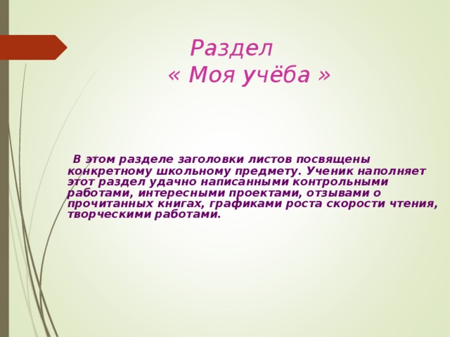     Раздел     « Моя учёба »     В этом разделе заголовки листов посвящены конкретному школьному предмету. Ученик наполняет этот раздел удачно написанными контрольными работами, интересными проектами, отзывами о прочитанных книгах, графиками роста скорости чтения, творческими работами.     