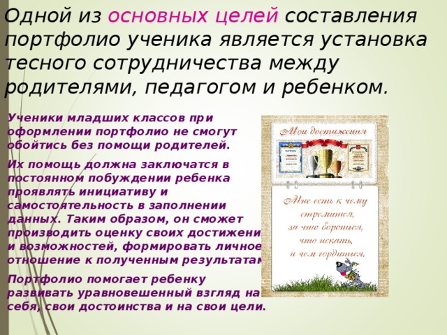 Одной из основных целей составления портфолио ученика является установка тесного сотрудничества между родителями, педагогом и ребенком.   Ученики младших классов при оформлении портфолио не смогут обойтись без помощи родителей.   Их помощь должна заключатся в постоянном побуждении ребенка проявлять инициативу и самостоятельность в заполнении данных. Таким образом, он сможет производить оценку своих достижений и возможностей, формировать личное отношение к полученным результатам.   Портфолио помогает ребенку развивать уравновешенный взгляд на себя, свои достоинства и на свои цели. 