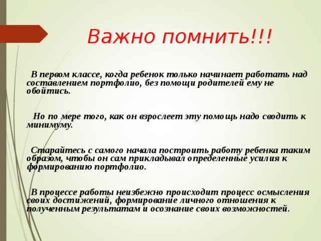  Важно помнить!!!       В первом классе, когда ребенок только начинает работать над составлением портфолио, без помощи родителей ему не обойтись.     Но по мере того, как он взрослеет эту помощь надо сводить к минимуму.    Старайтесь с самого начала построить работу ребенка таким образом, чтобы он сам прикладывал определенные усилия к формированию портфолио.    В процессе работы неизбежно происходит процесс осмысления своих достижений, формирование личного отношения к полученным результатам и осознание своих возможностей.    