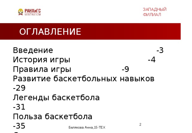 ЗАПАДНЫЙ ФИЛИАЛ ОГЛАВЛЕНИЕ Введение   -3 История игры    -4 Правила игры     -9 Развитие баскетбольных навыков -29 Легенды баскетбола -31 Польза баскетбола  -35  Список литературы -36  Белякова Анна,15-ТЕХ  